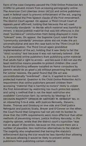 Facts of the case Congress passed the Child Online Protection Act (COPA) to prevent minors from accessing pornography online. The American Civil Liberties Union (ACLU) and online publishers sued in federal court to prevent enforcement of the act, arguing that it violated the Free Speech clause of the First Amendment. The District Court agreed. On appeal, a Third Circuit Court of Appeals panel affirmed, holding that because the act used "community standards" to decide which material was harmful to minors, it would prohibit material that was felt offensive in the most "puritanical" communities from being displayed in more "tolerant" ones. On appeal, the Supreme Court ruled that the "community standards" provision alone did not make the act unconstitutional and sent the case back to the Third Circuit for further evaluation. The Third Circuit again prohibited implementation of the act, holding that it was likely to fail the "strict scrutiny" test because it was not narrowly tailored - that is, it prevented online publishers from publishing some material that adults had a right to access - and because it did not use the least restrictive means possible to protect children (the court found that blocking software installed on home computers by parents would do as good a job without preventing free speech). For similar reasons, the panel found that the act was unconstitutionally "overbroad" - that is, it applied to too much protected material. Question Is the Child Online Protection Act's requirement that online publishers prevent children from accessing "material that is harmful to minors" likely to violate the First Amendment by restricting too much protected speech and using a method that is not the least restrictive one available? Conclusion Sort: by seniority by ideology 5-4 DECISION MAJORITY OPINION BY ANTHONY M. KENNEDY Yes. In an interesting 5-to-4 vote, with Justices Kennedy, Stevens, Souter, Thomas and Ginsburg on one side and Chief Justice Rehnquist and Justices Scalia, Breyer and O'Connor on the other, the Court found that Congress had not yet met its burden to show that the COPA requirements were more effective than other methods of preventing minors. Justice Anthony Kennedy, in the majority opinion, wrote that the district court's injunction "was not an abuse of discretion, because on this record there are a number of plausible, less restrictive alternatives to the statute." The majority also emphasized that barring the statute's enforcement during the trial would be less harmful than allowing it, because allowing it would be likely to prevent online publishers from publishing certain material.