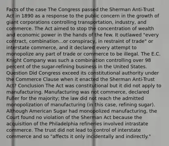 Facts of the case The Congress passed the Sherman Anti-Trust Act in 1890 as a response to the public concern in the growth of giant corporations controlling transportation, industry, and commerce. The Act aimed to stop the concentration of wealth and economic power in the hands of the few. It outlawed "every contract, combination...or conspiracy, in restraint of trade" or interstate commerce, and it declared every attempt to monopolize any part of trade or commerce to be illegal. The E.C. Knight Company was such a combination controlling over 98 percent of the sugar-refining business in the United States. Question Did Congress exceed its constitutional authority under the Commerce Clause when it enacted the Sherman Anti-Trust Act? Conclusion The Act was constitutional but it did not apply to manufacturing. Manufacturing was not commerce, declared Fuller for the majority; the law did not reach the admitted monopolization of manufacturing (in this case, refining sugar). Although American Sugar had monopolized manufacturing, the Court found no violation of the Sherman Act because the acquisition of the Philadelphia refineries involved intrastate commerce. The trust did not lead to control of interstate commerce and so "affects it only incidentally and indirectly."