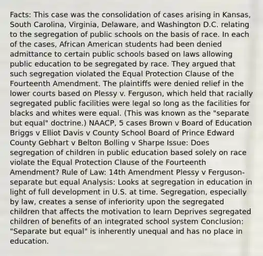 Facts: This case was the consolidation of cases arising in Kansas, South Carolina, Virginia, Delaware, and Washington D.C. relating to the segregation of public schools on the basis of race. In each of the cases, African American students had been denied admittance to certain public schools based on laws allowing public education to be segregated by race. They argued that such segregation violated the Equal Protection Clause of the Fourteenth Amendment. The plaintiffs were denied relief in the lower courts based on Plessy v. Ferguson, which held that racially segregated public facilities were legal so long as the facilities for blacks and whites were equal. (This was known as the "separate but equal" doctrine.) NAACP, 5 cases Brown v Board of Education Briggs v Elliot Davis v County School Board of Prince Edward County Gebhart v Belton Bolling v Sharpe Issue: Does segregation of children in public education based solely on race violate the Equal Protection Clause of the Fourteenth Amendment? Rule of Law: 14th Amendment Plessy v Ferguson- separate but equal Analysis: Looks at segregation in education in light of full development in U.S. at time. Segregation, especially by law, creates a sense of inferiority upon the segregated children that affects the motivation to learn Deprives segregated children of benefits of an integrated school system Conclusion: "Separate but equal" is inherently unequal and has no place in education.