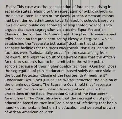 -Facts: This case was the consolidation of four cases arising in separate states relating to the segregation of public schools on the basis of race. In each of the cases, African American minors had been denied admittance to certain public schools based on laws allowing public education to be segregated by race. They argued that such segregation violates the Equal Protection Clause of the Fourteenth Amendment. The plaintiffs were denied relief based on the precedent set by Plessy v. Ferguson, which established the "separate but equal" doctrine that stated separate facilities for the races was constitutional as long as the facilities were "substantially equal." In the case arising from Delaware, the Supreme Court of Delaware ruled that the African American students had to be admitted to the white public schools because of their higher quality facilities. -Question: Does the segregation of public education based solely on race violate the Equal Protection Clause of the Fourteenth Amendment? -Conclusion: Yes. Chief Justice Earl Warren delivered the opinion of the unanimous Court. The Supreme Court held that "separate but equal" facilities are inherently unequal and violate the protections of the Equal Protection Clause of the Fourteenth Amendment. The Court also held that the segregation of public education based on race instilled a sense of inferiority that had a hugely detrimental effect on the education and personal growth of African American children.