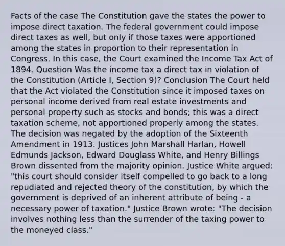 Facts of the case The Constitution gave the states the power to impose direct taxation. The federal government could impose direct taxes as well, but only if those taxes were apportioned among the states in proportion to their representation in Congress. In this case, the Court examined the Income Tax Act of 1894. Question Was the income tax a direct tax in violation of the Constitution (Article I, Section 9)? Conclusion The Court held that the Act violated the Constitution since it imposed taxes on personal income derived from real estate investments and personal property such as stocks and bonds; this was a direct taxation scheme, not apportioned properly among the states. The decision was negated by the adoption of the Sixteenth Amendment in 1913. Justices John Marshall Harlan, Howell Edmunds Jackson, Edward Douglass White, and Henry Billings Brown dissented from the majority opinion. Justice White argued: "this court should consider itself compelled to go back to a long repudiated and rejected theory of the constitution, by which the government is deprived of an inherent attribute of being - a necessary power of taxation." Justice Brown wrote: "The decision involves nothing less than the surrender of the taxing power to the moneyed class."