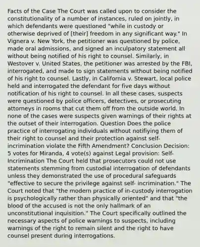 Facts of the Case The Court was called upon to consider the constitutionality of a number of instances, ruled on jointly, in which defendants were questioned "while in custody or otherwise deprived of [their] freedom in any significant way." In Vignera v. New York, the petitioner was questioned by police, made oral admissions, and signed an inculpatory statement all without being notified of his right to counsel. Similarly, in Westover v. United States, the petitioner was arrested by the FBI, interrogated, and made to sign statements without being notified of his right to counsel. Lastly, in California v. Stewart, local police held and interrogated the defendant for five days without notification of his right to counsel. In all these cases, suspects were questioned by police officers, detectives, or prosecuting attorneys in rooms that cut them off from the outside world. In none of the cases were suspects given warnings of their rights at the outset of their interrogation. Question Does the police practice of interrogating individuals without notifiying them of their right to counsel and their protection against self-incrimination violate the Fifth Amendment? Conclusion Decision: 5 votes for Miranda, 4 vote(s) against Legal provision: Self-Incrimination The Court held that prosecutors could not use statements stemming from custodial interrogation of defendants unless they demonstrated the use of procedural safeguards "effective to secure the privilege against self- incrimination." The Court noted that "the modern practice of in-custody interrogation is psychologically rather than physically oriented" and that "the blood of the accused is not the only hallmark of an unconstitutional inquisition." The Court specifically outlined the necessary aspects of police warnings to suspects, including warnings of the right to remain silent and the right to have counsel present during interrogations.