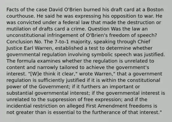 Facts of the case David O'Brien burned his draft card at a Boston courthouse. He said he was expressing his opposition to war. He was convicted under a federal law that made the destruction or mutilation of drafts card a crime. Question Was the law an unconstitutional infringement of O'Brien's freedom of speech? Conclusion No. The 7-to-1 majority, speaking through Chief Justice Earl Warren, established a test to determine whether governmental regulation involving symbolic speech was justified. The formula examines whether the regulation is unrelated to content and narrowly tailored to achieve the government's interest. "[W]e think it clear," wrote Warren," that a government regulation is sufficiently justified if it is within the constitutional power of the Government; if it furthers an important or substantial governmental interest; if the governmental interest is unrelated to the suppression of free expression; and if the incidential restriction on alleged First Amendment freedoms is not greater than is essential to the furtherance of that interest."