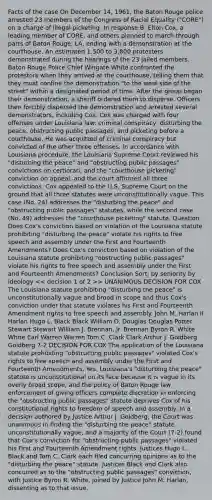 Facts of the case On December 14, 1961, the Baton Rouge police arrested 23 members of the Congress of Racial Equality ("CORE") on a charge of illegal picketing. In response B. Elton Cox, a leading member of CORE, and others planned to march through parts of Baton Rouge, LA, ending with a demonstration at the courthouse. An estimated 1,500 to 3,800 protesters demonstrated during the hearings of the 23 jailed members. Baton Rouge Police Chief Wingate White confronted the protestors when they arrived at the courthouse, telling them that they must confine the demonstration "to the west side of the street" within a designated period of time. After the group began their demonstration, a sheriff ordered them to disperse. Officers then forcibly dispersed the demonstration and arrested several demonstrators, including Cox. Cox was charged with four offenses under Louisiana law: criminal conspiracy, disturbing the peace, obstructing public passages, and picketing before a courthouse. He was acquitted of criminal conspiracy but convicted of the other three offenses. In accordance with Louisiana procedure, the Louisiana Supreme Court reviewed his "disturbing the peace" and "obstructing public passages" convictions on certiorari, and the "courthouse picketing" conviction on appeal, and the court affirmed all three convictions. Cox appealed to the U.S. Supreme Court on the ground that all three statutes were unconstitutionally vague. This case (No. 24) addresses the "disturbing the peace" and "obstructing public passages" statutes, while the second case (No. 49) addresses the "courthouse picketing" statute. Question Does Cox's conviction based on violation of the Louisiana statute prohibiting "disturbing the peace" violate his rights to free speech and assembly under the First and Fourteenth Amendments? Does Cox's conviction based on violation of the Louisiana statute prohibiting "obstructing public passages" violate his rights to free speech and assembly under the First and Fourteenth Amendments? Conclusion Sort: by seniority by ideology > UNANIMOUS DECISION FOR COX The Louisiana statute prohibiting "disturbing the peace" is unconstitutionally vague and broad in scope and thus Cox's conviction under that statute violates his First and Fourteenth Amendment rights to free speech and assembly. John M. Harlan II Harlan Hugo L. Black Black William O. Douglas Douglas Potter Stewart Stewart William J. Brennan, Jr. Brennan Byron R. White White Earl Warren Warren Tom C. Clark Clark Arthur J. Goldberg Goldberg 7-2 DECISION FOR COX The application of the Louisiana statute prohibiting "obstructing public passages" violated Cox's rights to free speech and assembly under the First and Fourteenth Amendments. Yes. Louisiana's "disturbing the peace" statute is unconstitutional on its face because it is vague in its overly broad scope, and the policy of Baton Rouge law enforcement of giving officers complete discretion in enforcing the "obstructing public passages" statute deprives Cox of his constitutional rights to freedom of speech and assembly. In a decision authored by Justice Arthur J. Goldberg, the Court was unanimous in finding the "disturbing the peace" statute unconstitutionally vague, and a majority of the Court (7-2) found that Cox's conviction for "obstructing public passages" violated his First and Fourteenth Amendment rights. Justices Hugo L. Black and Tom C. Clark each filed concurring opinions as to the "disturbing the peace" statute. Justices Black and Clark also concurred as to the "obstructing public passages" conviction, with Justice Byron R. White, joined by Justice John M. Harlan, dissenting as to that issue.