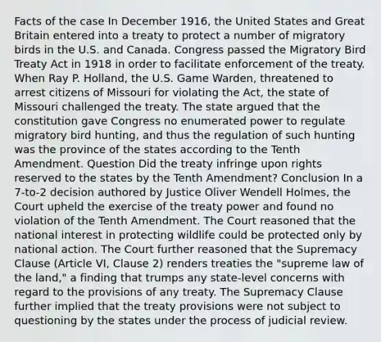 Facts of the case In December 1916, the United States and Great Britain entered into a treaty to protect a number of migratory birds in the U.S. and Canada. Congress passed the Migratory Bird Treaty Act in 1918 in order to facilitate enforcement of the treaty. When Ray P. Holland, the U.S. Game Warden, threatened to arrest citizens of Missouri for violating the Act, the state of Missouri challenged the treaty. The state argued that the constitution gave Congress no enumerated power to regulate migratory bird hunting, and thus the regulation of such hunting was the province of the states according to the Tenth Amendment. Question Did the treaty infringe upon rights reserved to the states by the Tenth Amendment? Conclusion In a 7-to-2 decision authored by Justice Oliver Wendell Holmes, the Court upheld the exercise of the treaty power and found no violation of the Tenth Amendment. The Court reasoned that the national interest in protecting wildlife could be protected only by national action. The Court further reasoned that the Supremacy Clause (Article VI, Clause 2) renders treaties the "supreme law of the land," a finding that trumps any state-level concerns with regard to the provisions of any treaty. The Supremacy Clause further implied that the treaty provisions were not subject to questioning by the states under the process of judicial review.