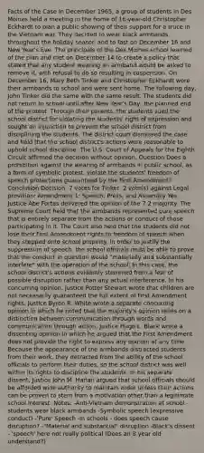 Facts of the Case In December 1965, a group of students in Des Moines held a meeting in the home of 16-year-old Christopher Eckhardt to plan a public showing of their support for a truce in the Vietnam war. They decided to wear black armbands throughout the holiday season and to fast on December 16 and New Year's Eve. The principals of the Des Moines school learned of the plan and met on December 14 to create a policy that stated that any student wearing an armband would be asked to remove it, with refusal to do so resulting in suspension. On December 16, Mary Beth Tinker and Christopher Eckhardt wore their armbands to school and were sent home. The following day, John Tinker did the same with the same result. The students did not return to school until after New Year's Day, the planned end of the protest. Through their parents, the students sued the school district for violating the students' right of expression and sought an injunction to prevent the school district from disciplining the students. The district court dismissed the case and held that the school district's actions were reasonable to uphold school discipline. The U.S. Court of Appeals for the Eighth Circuit affirmed the decision without opinion. Question Does a prohibition against the wearing of armbands in public school, as a form of symbolic protest, violate the students' freedom of speech protections guaranteed by the First Amendment? Conclusion Decision: 7 votes for Tinker, 2 vote(s) against Legal provision: Amendment 1: Speech, Press, and Assembly Yes. Justice Abe Fortas delivered the opinion of the 7-2 majority. The Supreme Court held that the armbands represented pure speech that is entirely separate from the actions or conduct of those participating in it. The Court also held that the students did not lose their First Amendment rights to freedom of speech when they stepped onto school property. In order to justify the suppression of speech, the school officials must be able to prove that the conduct in question would "materially and substantially interfere" with the operation of the school. In this case, the school district's actions evidently stemmed from a fear of possible disruption rather than any actual interference. In his concurring opinion, Justice Potter Stewart wrote that children are not necessarily guaranteed the full extent of First Amendment rights. Justice Byron R. White wrote a separate concurring opinion in which he noted that the majority's opinion relies on a distinction between communication through words and communication through action. Justice Hugo L. Black wrote a dissenting opinion in which he argued that the First Amendment does not provide the right to express any opinion at any time. Because the appearance of the armbands distracted students from their work, they detracted from the ability of the school officials to perform their duties, so the school district was well within its rights to discipline the students. In his separate dissent, Justice John M. Harlan argued that school officials should be afforded wide authority to maintain order unless their actions can be proven to stem from a motivation other than a legitimate school interest. Notes: -Anti-Vietnam demonstration at school - students wear black armbands -Symbolic speech (expressive conduct) -'Pure' Speech -In schools - does speech cause disruption? -"Material and substantial" disruption -Black's dissent - 'speech' here not really political (Does an 8 year old understand?)