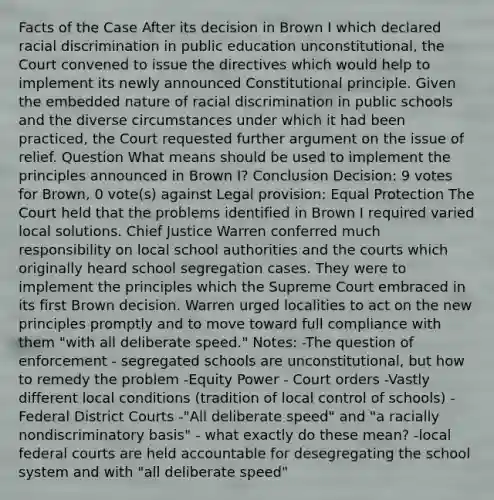 Facts of the Case After its decision in Brown I which declared racial discrimination in public education unconstitutional, the Court convened to issue the directives which would help to implement its newly announced Constitutional principle. Given the embedded nature of racial discrimination in public schools and the diverse circumstances under which it had been practiced, the Court requested further argument on the issue of relief. Question What means should be used to implement the principles announced in Brown I? Conclusion Decision: 9 votes for Brown, 0 vote(s) against Legal provision: Equal Protection The Court held that the problems identified in Brown I required varied local solutions. Chief Justice Warren conferred much responsibility on local school authorities and the courts which originally heard school segregation cases. They were to implement the principles which the Supreme Court embraced in its first Brown decision. Warren urged localities to act on the new principles promptly and to move toward full compliance with them "with all deliberate speed." Notes: -The question of enforcement - segregated schools are unconstitutional, but how to remedy the problem -Equity Power - Court orders -Vastly different local conditions (tradition of local control of schools) -Federal District Courts -"All deliberate speed" and "a racially nondiscriminatory basis" - what exactly do these mean? -local federal courts are held accountable for desegregating the school system and with "all deliberate speed"