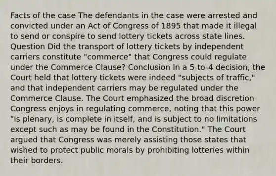 Facts of the case The defendants in the case were arrested and convicted under an Act of Congress of 1895 that made it illegal to send or conspire to send lottery tickets across state lines. Question Did the transport of lottery tickets by independent carriers constitute "commerce" that Congress could regulate under the Commerce Clause? Conclusion In a 5-to-4 decision, the Court held that lottery tickets were indeed "subjects of traffic," and that independent carriers may be regulated under the Commerce Clause. The Court emphasized the broad discretion Congress enjoys in regulating commerce, noting that this power "is plenary, is complete in itself, and is subject to no limitations except such as may be found in the Constitution." The Court argued that Congress was merely assisting those states that wished to protect public morals by prohibiting lotteries within their borders.