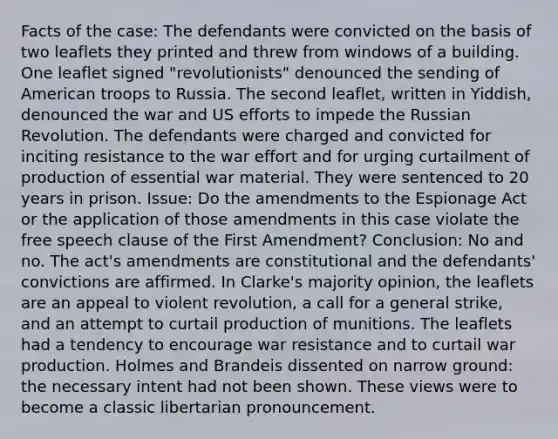 Facts of the case: The defendants were convicted on the basis of two leaflets they printed and threw from windows of a building. One leaflet signed "revolutionists" denounced the sending of American troops to Russia. The second leaflet, written in Yiddish, denounced the war and US efforts to impede the Russian Revolution. The defendants were charged and convicted for inciting resistance to the war effort and for urging curtailment of production of essential war material. They were sentenced to 20 years in prison. Issue: Do the amendments to the Espionage Act or the application of those amendments in this case violate the free speech clause of the First Amendment? Conclusion: No and no. The act's amendments are constitutional and the defendants' convictions are affirmed. In Clarke's majority opinion, the leaflets are an appeal to violent revolution, a call for a general strike, and an attempt to curtail production of munitions. The leaflets had a tendency to encourage war resistance and to curtail war production. Holmes and Brandeis dissented on narrow ground: the necessary intent had not been shown. These views were to become a classic libertarian pronouncement.