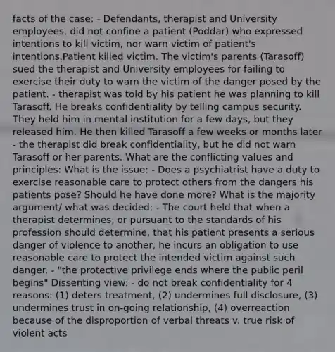 facts of the case: - Defendants, therapist and University employees, did not confine a patient (Poddar) who expressed intentions to kill victim, nor warn victim of patient's intentions.Patient killed victim. The victim's parents (Tarasoff) sued the therapist and University employees for failing to exercise their duty to warn the victim of the danger posed by the patient. - therapist was told by his patient he was planning to kill Tarasoff. He breaks confidentiality by telling campus security. They held him in mental institution for a few days, but they released him. He then killed Tarasoff a few weeks or months later - the therapist did break confidentiality, but he did not warn Tarasoff or her parents. What are the conflicting values and principles: What is the issue: - Does a psychiatrist have a duty to exercise reasonable care to protect others from the dangers his patients pose? Should he have done more? What is the majority argument/ what was decided: - The court held that when a therapist determines, or pursuant to the standards of his profession should determine, that his patient presents a serious danger of violence to another, he incurs an obligation to use reasonable care to protect the intended victim against such danger. - "the protective privilege ends where the public peril begins" Dissenting view: - do not break confidentiality for 4 reasons: (1) deters treatment, (2) undermines full disclosure, (3) undermines trust in on-going relationship, (4) overreaction because of the disproportion of verbal threats v. true risk of violent acts