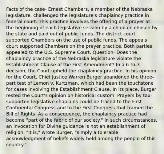 Facts of the case- Ernest Chambers, a member of the Nebraska legislature, challenged the legislature's chaplaincy practice in federal court. This practice involves the offering of a prayer at the beginning of each legislative session by a chaplain chosen by the state and paid out of public funds. The district court supported Chambers on the use of public funds. The appeals court supported Chambers on the prayer practice. Both parties appealed to the U.S. Supreme Court. Question- Does the chaplaincy practice of the Nebraska legislature violate the Establishment Clause of the First Amendment? In a 6-to-3 decision, the Court upheld the chaplaincy practice. In his opinion for the Court, Chief Justice Warren Burger abandoned the three-part test of Lemon v. Kurtzman, which had been the touchstone for cases involving the Establishment Clause. In its place, Burger rested the Court's opinion on historical custom. Prayers by tax-supported legislative chaplains could be traced to the First Continental Congress and to the First Congress that framed the Bill of Rights. As a consequence, the chaplaincy practice had become "part of the fabric of our society." In such circumstances, an invocation for Divine guidance is not an establishment of religion. "It is," wrote Burger, "simply a tolerable acknowledgment of beliefs widely held among the people of this country."