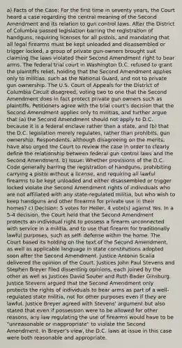 a) Facts of the Case: For the first time in seventy years, the Court heard a case regarding the central meaning of the Second Amendment and its relation to gun control laws. After the District of Columbia passed legislation barring the registration of handguns, requiring licenses for all pistols, and mandating that all legal firearms must be kept unloaded and disassembled or trigger locked, a group of private gun-owners brought suit claiming the laws violated their Second Amendment right to bear arms. The federal trial court in Washington D.C. refused to grant the plaintiffs relief, holding that the Second Amendment applies only to militias, such as the National Guard, and not to private gun ownership. The U.S. Court of Appeals for the District of Columbia Circuit disagreed, voting two to one that the Second Amendment does in fact protect private gun owners such as plaintiffs. Petitioners agree with the trial court's decision that the Second Amendment applies only to militias, and further argue that (a) the Second Amendment should not apply to D.C. because it is a federal enclave rather than a state, and (b) that the D.C. legislation merely regulates, rather than prohibits, gun ownership. Respondents, although disagreeing on the merits, have also urged the Court to review the case in order to clearly define the relationship between federal gun control laws and the Second Amendment. b) Issue: Whether provisions of the D.C. Code generally barring the registration of handguns, prohibiting carrying a pistol without a license, and requiring all lawful firearms to be kept unloaded and either disassembled or trigger locked violate the Second Amendment rights of individuals who are not affiliated with any state-regulated militia, but who wish to keep handguns and other firearms for private use in their homes? c) Decision: 5 votes for Heller, 4 vote(s) against Yes. In a 5-4 decision, the Court held that the Second Amendment protects an individual right to possess a firearm unconnected with service in a militia, and to use that firearm for traditionally lawful purposes, such as self- defense within the home. The Court based its holding on the text of the Second Amendment, as well as applicable language in state constitutions adopted soon after the Second Amendment. Justice Antonin Scalia delivered the opinion of the Court. Justices John Paul Stevens and Stephen Breyer filed dissenting opinions, each joined by the other as well as Justices David Souter and Ruth Bader Ginsburg. Justice Stevens argued that the Second Amendment only protects the rights of individuals to bear arms as part of a well-regulated state militia, not for other purposes even if they are lawful. Justice Breyer agreed with Stevens' argument but also stated that even if possession were to be allowed for other reasons, any law regulating the use of firearms would have to be "unreasonable or inappropriate" to violate the Second Amendment. In Breyer's view, the D.C. laws at issue in this case were both reasonable and appropriate.