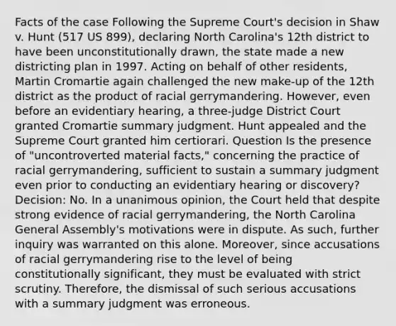 Facts of the case Following the Supreme Court's decision in Shaw v. Hunt (517 US 899), declaring North Carolina's 12th district to have been unconstitutionally drawn, the state made a new districting plan in 1997. Acting on behalf of other residents, Martin Cromartie again challenged the new make-up of the 12th district as the product of racial gerrymandering. However, even before an evidentiary hearing, a three-judge District Court granted Cromartie summary judgment. Hunt appealed and the Supreme Court granted him certiorari. Question Is the presence of "uncontroverted material facts," concerning the practice of racial gerrymandering, sufficient to sustain a summary judgment even prior to conducting an evidentiary hearing or discovery? Decision: No. In a unanimous opinion, the Court held that despite strong evidence of racial gerrymandering, the North Carolina General Assembly's motivations were in dispute. As such, further inquiry was warranted on this alone. Moreover, since accusations of racial gerrymandering rise to the level of being constitutionally significant, they must be evaluated with strict scrutiny. Therefore, the dismissal of such serious accusations with a summary judgment was erroneous.