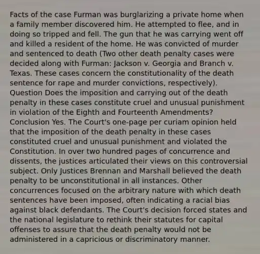 Facts of the case Furman was burglarizing a private home when a family member discovered him. He attempted to flee, and in doing so tripped and fell. The gun that he was carrying went off and killed a resident of the home. He was convicted of murder and sentenced to death (Two other death penalty cases were decided along with Furman: Jackson v. Georgia and Branch v. Texas. These cases concern the constitutionality of the death sentence for rape and murder convictions, respectively). Question Does the imposition and carrying out of the death penalty in these cases constitute cruel and unusual punishment in violation of the Eighth and Fourteenth Amendments? Conclusion Yes. The Court's one-page per curiam opinion held that the imposition of the death penalty in these cases constituted cruel and unusual punishment and violated the Constitution. In over two hundred pages of concurrence and dissents, the justices articulated their views on this controversial subject. Only Justices Brennan and Marshall believed the death penalty to be unconstitutional in all instances. Other concurrences focused on the arbitrary nature with which death sentences have been imposed, often indicating a racial bias against black defendants. The Court's decision forced states and the national legislature to rethink their statutes for capital offenses to assure that the death penalty would not be administered in a capricious or discriminatory manner.