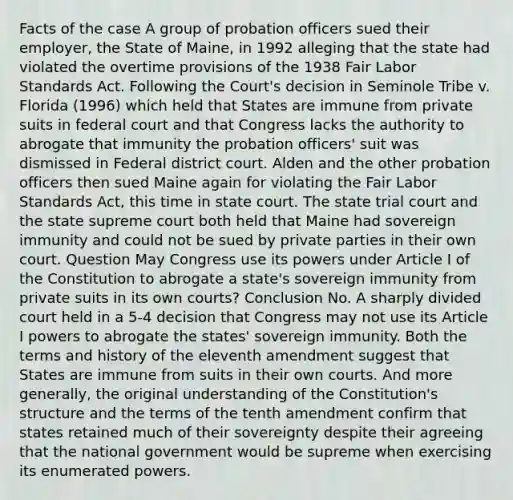 Facts of the case A group of probation officers sued their employer, the State of Maine, in 1992 alleging that the state had violated the overtime provisions of the 1938 Fair Labor Standards Act. Following the Court's decision in Seminole Tribe v. Florida (1996) which held that States are immune from private suits in federal court and that Congress lacks the authority to abrogate that immunity the probation officers' suit was dismissed in Federal district court. Alden and the other probation officers then sued Maine again for violating the Fair Labor Standards Act, this time in state court. The state trial court and the state supreme court both held that Maine had sovereign immunity and could not be sued by private parties in their own court. Question May Congress use its powers under Article I of the Constitution to abrogate a state's sovereign immunity from private suits in its own courts? Conclusion No. A sharply divided court held in a 5-4 decision that Congress may not use its Article I powers to abrogate the states' sovereign immunity. Both the terms and history of the eleventh amendment suggest that States are immune from suits in their own courts. And more generally, the original understanding of the Constitution's structure and the terms of the tenth amendment confirm that states retained much of their sovereignty despite their agreeing that the national government would be supreme when exercising its enumerated powers.