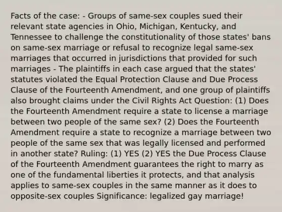 Facts of the case: - Groups of same-sex couples sued their relevant state agencies in Ohio, Michigan, Kentucky, and Tennessee to challenge the constitutionality of those states' bans on same-sex marriage or refusal to recognize legal same-sex marriages that occurred in jurisdictions that provided for such marriages - The plaintiffs in each case argued that the states' statutes violated the Equal Protection Clause and Due Process Clause of the Fourteenth Amendment, and one group of plaintiffs also brought claims under the Civil Rights Act Question: (1) Does the Fourteenth Amendment require a state to license a marriage between two people of the same sex? (2) Does the Fourteenth Amendment require a state to recognize a marriage between two people of the same sex that was legally licensed and performed in another state? Ruling: (1) YES (2) YES the Due Process Clause of the Fourteenth Amendment guarantees the right to marry as one of the fundamental liberties it protects, and that analysis applies to same-sex couples in the same manner as it does to opposite-sex couples Significance: legalized gay marriage!