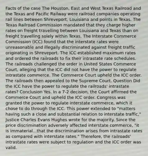 Facts of the case The Houston, East and West Texas Railroad and the Texas and Pacific Railway were railroad companies operating rail lines between Shreveport, Louisiana and points in Texas. The Texas Railroad Commission mandated that they charge higher rates on freight travelling between Louisiana and Texas than on freight travelling solely within Texas. The Interstate Commerce Commission (ICC) found that the interstate rates were unreasonable and illegally discriminated against freight traffic originating in Shreveport. The ICC established maximum rates and ordered the railroads to fix their intrastate rate schedules. The railroads challenged the order in United States Commerce Court, alleging that the ICC did not have the power to regulate intrastate commerce. The Commerce Court upheld the ICC order. The railroads then appealed to the Supreme Court. Question Did the ICC have the power to regulate the railroads' intrastate rates? Conclusion Yes. In a 7-2 decision, the Court affirmed the Commerce Court and upheld the ICC order. Congress was granted the power to regulate interstate commerce, which it chose to do through the ICC. This power extended to "matters having such a close and substantial relation to interstate traffic," Justice Charles Evans Hughes wrote for the majority. Since the price discrimination adversely affected interstate commerce, "it is immaterial...that the discrimination arises from intrastate rates as compared with interstate rates." Therefore, the railroads' intrastate rates were subject to regulation and the ICC order was valid.