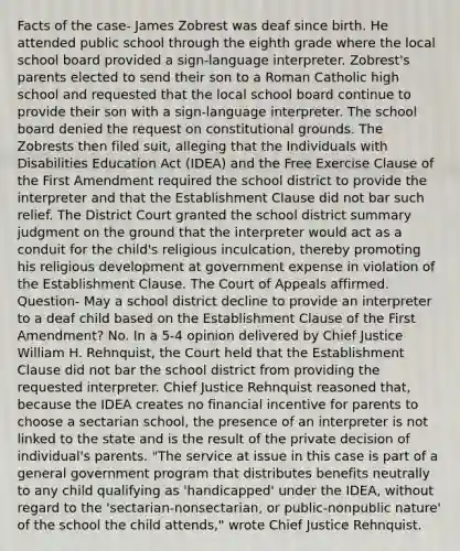 Facts of the case- James Zobrest was deaf since birth. He attended public school through the eighth grade where the local school board provided a sign-language interpreter. Zobrest's parents elected to send their son to a Roman Catholic high school and requested that the local school board continue to provide their son with a sign-language interpreter. The school board denied the request on constitutional grounds. The Zobrests then filed suit, alleging that the Individuals with Disabilities Education Act (IDEA) and the Free Exercise Clause of the First Amendment required the school district to provide the interpreter and that the Establishment Clause did not bar such relief. The District Court granted the school district summary judgment on the ground that the interpreter would act as a conduit for the child's religious inculcation, thereby promoting his religious development at government expense in violation of the Establishment Clause. The Court of Appeals affirmed. Question- May a school district decline to provide an interpreter to a deaf child based on the Establishment Clause of the First Amendment? No. In a 5-4 opinion delivered by Chief Justice William H. Rehnquist, the Court held that the Establishment Clause did not bar the school district from providing the requested interpreter. Chief Justice Rehnquist reasoned that, because the IDEA creates no financial incentive for parents to choose a sectarian school, the presence of an interpreter is not linked to the state and is the result of the private decision of individual's parents. "The service at issue in this case is part of a general government program that distributes benefits neutrally to any child qualifying as 'handicapped' under the IDEA, without regard to the 'sectarian-nonsectarian, or public-nonpublic nature' of the school the child attends," wrote Chief Justice Rehnquist.