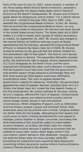 Facts of the case On July 23, 2007, Xavier Alvarez, a member of the Three Valleys Water District Board of Directors, attended a joint meeting with the Walnut Valley Water District Board of Directors at the Board's headquarters. Mr. Alvarez was invited to speak about his background, and he stated, "I'm a retired marine of 25 years. I retired in the year 2001. Back in 1987, I was awarded the Congressional Medal of Honor." In fact, Mr. Alvarez had not received the Congressional Medal of Honor, nor any other military medal or decoration. He had also had never served in the United States Armed Forces. The Stolen Valor Act of 2005 makes it a crime to falsely claim receipt of military decorations or medals. On September 26, 2007, Mr. Alvarez was charged in the Central District of California with two counts of falsely representing that he had been awarded the Congressional Medal of Honor in violation the Stolen Valor Act of 2005. Mr. Alvarez moved to dismiss on the grounds that the statute violated his first amendment right to free speech. The district court denied Alvarez's motion to dismiss. The respondent thereafter pleaded guilty, but reserved his right to appeal. Alvarez appealed to the U.S. Court of Appeals for the Ninth Circuit, and the court reversed and remanded the lower court's decision. It reasoned that the Supreme Court had never held that the government may prohibit speech simply because it is knowingly false and that some knowingly false speech could have affirmative constitutional value. The court of appeals denied the government's request for rehearing. Thereafter, the government appealed the court of appeals' decision. Question Does 18 U.S.C. 704(b), the Stolen Valor Act, violate the Free Speech Clause of the First Amendment? Yes. Justice Anthony M. Kennedy, writing for a 6-3 majority, affirmed the Court of Appeals. Content-based restrictions on speech are subject to strict scrutiny and are almost always invalid, except in rare and extreme circumstances. While categories of speech, such as defamation and true threats, present a grave and imminent threat, false statements alone do not present such a threat. Congress drafted the Stolen Valor Act too broadly, attempting to limit speech that could cause no harm. Criminal punishment for such speech is improper. Justice Stephen G. Breyer concurred, concluding that false statements of fact should be subject to intermediate scrutiny. However, as drafted, the Stolen Valor Act violates intermediate scrutiny because it applies to situations that are unlikely to cause harm. Justice Elena Kagan joined in the concurrence. Justice Samuel A. Alito dissented. Congress could not draft the Stolen Valor Act more narrowly, while still preventing the substantial harm caused by false statements concerning military decoration. Justice Antonin Scalia and Justice Clarence Thomas joined in the dissent.