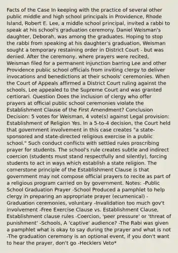 Facts of the Case In keeping with the practice of several other public middle and high school principals in Providence, Rhode Island, Robert E. Lee, a middle school principal, invited a rabbi to speak at his school's graduation ceremony. Daniel Weisman's daughter, Deborah, was among the graduates. Hoping to stop the rabbi from speaking at his daughter's graduation, Weisman sought a temporary restaining order in District Court - but was denied. After the ceremony, where prayers were recited, Weisman filed for a permanent injunction barring Lee and other Providence public school officials from inviting clergy to deliver invocations and benedictions at their schools' ceremonies. When the Court of Appeals affirmed a District Court ruling against the schools, Lee appealed to the Supreme Court and was granted certiorari. Question Does the inclusion of clergy who offer prayers at official public school ceremonies violate the Establishment Clause of the First Amendment? Conclusion Decision: 5 votes for Weisman, 4 vote(s) against Legal provision: Establishment of Religion Yes. In a 5-to-4 decision, the Court held that government involvement in this case creates "a state-sponsored and state-directed religious exercise in a public school." Such conduct conflicts with settled rules proscribing prayer for students. The school's rule creates subtle and indirect coercion (students must stand respectfully and silently), forcing students to act in ways which establish a state religion. The cornerstone principle of the Establishment Clause is that government may not compose official prayers to recite as part of a religious program carried on by government. Notes: -Public School Graduation Prayer -School Produced a pamphlet to help clergy in preparing an appropriate prayer (ecumenical) -Graduation ceremonies, voluntary -Invalidation too much gov't involvement -Free Exercise Clause vs. Establishment Clause, Establishment clause rules -Coercion, 'peer pressure' or 'threat of punishment' -Schools, A 'captive' audience? -The Rabi was given a pamphlet what is okay to say during the prayer and what is not -The graduation ceremony is an optional event, if you don't want to hear the prayer, don't go -Hecklers Veto*