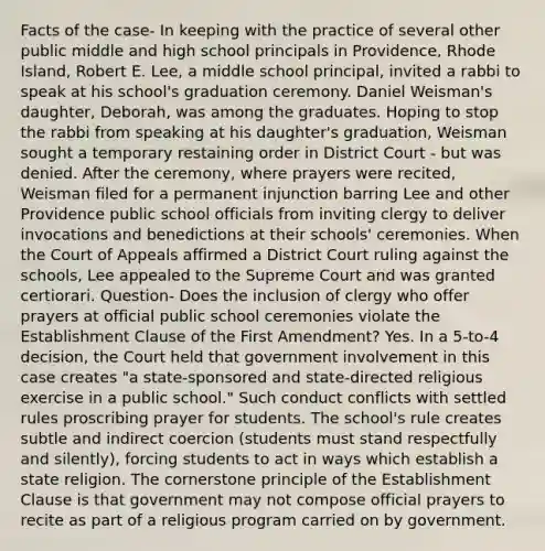 Facts of the case- In keeping with the practice of several other public middle and high school principals in Providence, Rhode Island, Robert E. Lee, a middle school principal, invited a rabbi to speak at his school's graduation ceremony. Daniel Weisman's daughter, Deborah, was among the graduates. Hoping to stop the rabbi from speaking at his daughter's graduation, Weisman sought a temporary restaining order in District Court - but was denied. After the ceremony, where prayers were recited, Weisman filed for a permanent injunction barring Lee and other Providence public school officials from inviting clergy to deliver invocations and benedictions at their schools' ceremonies. When the Court of Appeals affirmed a District Court ruling against the schools, Lee appealed to the Supreme Court and was granted certiorari. Question- Does the inclusion of clergy who offer prayers at official public school ceremonies violate the Establishment Clause of the First Amendment? Yes. In a 5-to-4 decision, the Court held that government involvement in this case creates "a state-sponsored and state-directed religious exercise in a public school." Such conduct conflicts with settled rules proscribing prayer for students. The school's rule creates subtle and indirect coercion (students must stand respectfully and silently), forcing students to act in ways which establish a state religion. The cornerstone principle of the Establishment Clause is that government may not compose official prayers to recite as part of a religious program carried on by government.