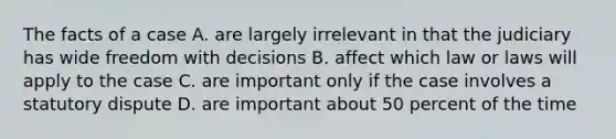 The facts of a case A. are largely irrelevant in that the judiciary has wide freedom with decisions B. affect which law or laws will apply to the case C. are important only if the case involves a statutory dispute D. are important about 50 percent of the time