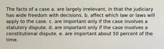 The facts of a case a. are largely irrelevant, in that the judiciary has wide freedom with decisions. b. affect which law or laws will apply to the case. c. are important only if the case involves a statutory dispute. d. are important only if the case involves a constitutional dispute. e. are important about 50 percent of the time.