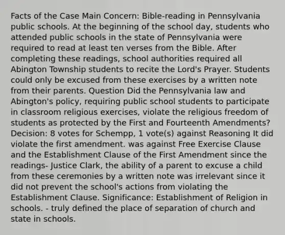 Facts of the Case Main Concern: Bible-reading in Pennsylvania public schools. At the beginning of the school day, students who attended public schools in the state of Pennsylvania were required to read at least ten verses from the Bible. After completing these readings, school authorities required all Abington Township students to recite the Lord's Prayer. Students could only be excused from these exercises by a written note from their parents. Question Did the Pennsylvania law and Abington's policy, requiring public school students to participate in classroom religious exercises, violate the religious freedom of students as protected by the First and Fourteenth Amendments? Decision: 8 votes for Schempp, 1 vote(s) against Reasoning It did violate the first amendment. was against Free Exercise Clause and the Establishment Clause of the First Amendment since the readings- Justice Clark, the ability of a parent to excuse a child from these ceremonies by a written note was irrelevant since it did not prevent the school's actions from violating the Establishment Clause. Significance: Establishment of Religion in schools. - truly defined the place of separation of church and state in schools.