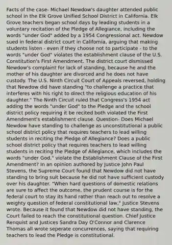 Facts of the case- Michael Newdow's daughter attended public school in the Elk Grove Unified School District in California. Elk Grove teachers began school days by leading students in a voluntary recitation of the Pledge of Allegiance, including the words "under God" added by a 1954 Congressional act. Newdow sued in federal district court in California, arguing that making students listen - even if they choose not to participate - to the words "under God" violates the establishment clause of the U.S. Constitution's First Amendment. The district court dismissed Newdow's complaint for lack of standing, because he and the mother of his daughter are divorced and he does not have custody. The U.S. Ninth Circuit Court of Appeals reversed, holding that Newdow did have standing "to challenge a practice that interferes with his right to direct the religious education of his daughter." The Ninth Circuit ruled that Congress's 1954 act adding the words "under God" to the Pledge and the school district policy requiring it be recited both violated the First Amendment's establishment clause. Question- Does Michael Newdow have standing to challenge as unconstitutional a public school district policy that requires teachers to lead willing students in reciting the Pledge of Allegiance? Does a public school district policy that requires teachers to lead willing students in reciting the Pledge of Allegiance, which includes the words "under God," violate the Establishment Clause of the First Amendment? In an opinion authored by Justice John Paul Stevens, the Supreme Court found that Newdow did not have standing to bring suit because he did not have sufficient custody over his daughter. "When hard questions of domestic relations are sure to affect the outcome, the prudent course is for the federal court to stay its hand rather than reach out to resolve a weighty question of federal constitutional law," Justice Stevens wrote. Because it found that Newdow did not have standing, the Court failed to reach the constitutional question. Chief Justice Renquist and Justices Sandra Day O'Connor and Clarence Thomas all wrote seperate concurrences, saying that requiring teachers to lead the Pledge is constitutional.