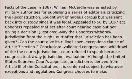 Facts of the case: n 1867, William McCardle was arrested by military authorities for publishing a series of editorials criticizing the Reconstruction. Sought writ of habeus corpus but was sent back into custody since it was legal. Appealed to SC by 1867 act. Congress repealed that act after court hearing case but not giving a decision Questions: -May the Congress withdraw jurisdiction from the High Court after that jurisdiction has been given? -Can the court give its ruling? Law: -exceptions clause of Article 3 section 2 Conclusion: -validated congressional withdrawl of the the courts Jurisdiction. -court refused to speak because congress took away jurisdiction. evaluation: Although the United States Supreme Court's appellate jurisdiction is derived from Article III of the Constitution, it is conferred subject to whatever exceptions and regulations Congress chooses to make.