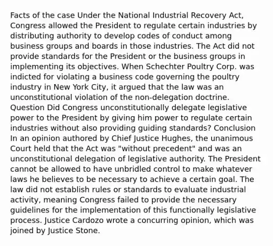 Facts of the case Under the National Industrial Recovery Act, Congress allowed the President to regulate certain industries by distributing authority to develop codes of conduct among business groups and boards in those industries. The Act did not provide standards for the President or the business groups in implementing its objectives. When Schechter Poultry Corp. was indicted for violating a business code governing the poultry industry in New York City, it argued that the law was an unconstitutional violation of the non-delegation doctrine. Question Did Congress unconstitutionally delegate legislative power to the President by giving him power to regulate certain industries without also providing guiding standards? Conclusion In an opinion authored by Chief Justice Hughes, the unanimous Court held that the Act was "without precedent" and was an unconstitutional delegation of legislative authority. The President cannot be allowed to have unbridled control to make whatever laws he believes to be necessary to achieve a certain goal. The law did not establish rules or standards to evaluate industrial activity, meaning Congress failed to provide the necessary guidelines for the implementation of this functionally legislative process. Justice Cardozo wrote a concurring opinion, which was joined by Justice Stone.