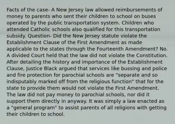 Facts of the case- A New Jersey law allowed reimbursements of money to parents who sent their children to school on buses operated by the public transportation system. Children who attended Catholic schools also qualified for this transportation subsidy. Question- Did the New Jersey statute violate the Establishment Clause of the First Amendment as made applicable to the states through the Fourteenth Amendment? No. A divided Court held that the law did not violate the Constitution. After detailing the history and importance of the Establishment Clause, Justice Black argued that services like bussing and police and fire protection for parochial schools are "separate and so indisputably marked off from the religious function" that for the state to provide them would not violate the First Amendment. The law did not pay money to parochial schools, nor did it support them directly in anyway. It was simply a law enacted as a "general program" to assist parents of all religions with getting their children to school.