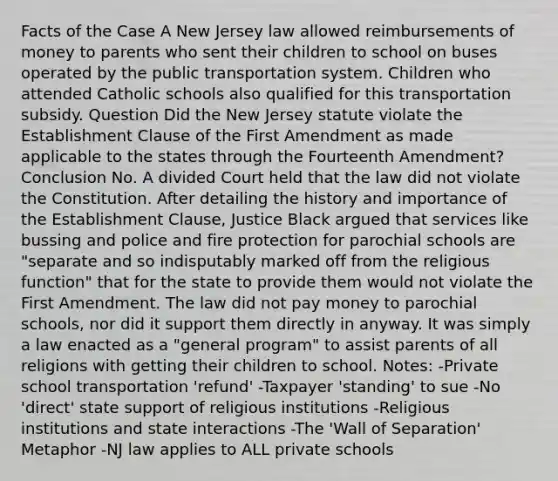 Facts of the Case A New Jersey law allowed reimbursements of money to parents who sent their children to school on buses operated by the public transportation system. Children who attended Catholic schools also qualified for this transportation subsidy. Question Did the New Jersey statute violate the Establishment Clause of the First Amendment as made applicable to the states through the Fourteenth Amendment? Conclusion No. A divided Court held that the law did not violate the Constitution. After detailing the history and importance of the Establishment Clause, Justice Black argued that services like bussing and police and fire protection for parochial schools are "separate and so indisputably marked off from the religious function" that for the state to provide them would not violate the First Amendment. The law did not pay money to parochial schools, nor did it support them directly in anyway. It was simply a law enacted as a "general program" to assist parents of all religions with getting their children to school. Notes: -Private school transportation 'refund' -Taxpayer 'standing' to sue -No 'direct' state support of religious institutions -Religious institutions and state interactions -The 'Wall of Separation' Metaphor -NJ law applies to ALL private schools