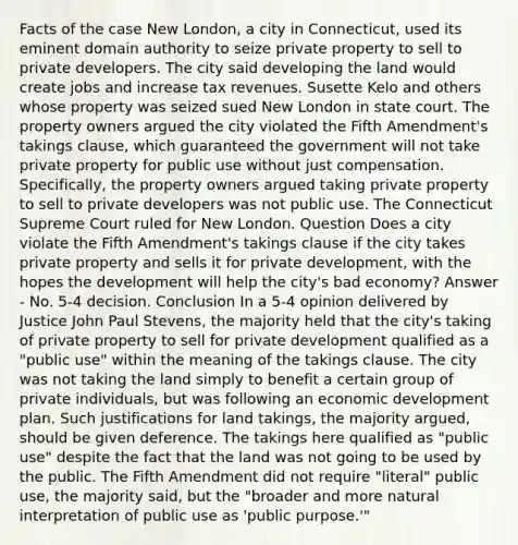 Facts of the case New London, a city in Connecticut, used its eminent domain authority to seize private property to sell to private developers. The city said developing the land would create jobs and increase tax revenues. Susette Kelo and others whose property was seized sued New London in state court. The property owners argued the city violated the Fifth Amendment's takings clause, which guaranteed the government will not take private property for public use without just compensation. Specifically, the property owners argued taking private property to sell to private developers was not public use. The Connecticut Supreme Court ruled for New London. Question Does a city violate the Fifth Amendment's takings clause if the city takes private property and sells it for private development, with the hopes the development will help the city's bad economy? Answer - No. 5-4 decision. Conclusion In a 5-4 opinion delivered by Justice John Paul Stevens, the majority held that the city's taking of private property to sell for private development qualified as a "public use" within the meaning of the takings clause. The city was not taking the land simply to benefit a certain group of private individuals, but was following an economic development plan. Such justifications for land takings, the majority argued, should be given deference. The takings here qualified as "public use" despite the fact that the land was not going to be used by the public. The Fifth Amendment did not require "literal" public use, the majority said, but the "broader and more natural interpretation of public use as 'public purpose.'"