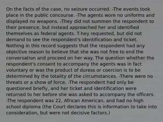 On the facts of the case, no seizure occurred. -The events took place in the public concourse. -The agents wore no uniforms and displayed no weapons. -They did not summon the respondent to their presence, but instead approached her and identified themselves as federal agents. T-hey requested, but did not demand to see the respondent's identification and ticket. Nothing in this record suggests that the respondent had any objective reason to believe that she was not free to end the conversation and proceed on her way. The question whether the respondent's consent to accompany the agents was in fact voluntary or was the product of duress or coercion is to be determined by the totality of the circumstances. -There were no threats or a show of force. -The respondent had only be questioned briefly, and her ticket and identification were returned to her before she was asked to accompany the officers. -The respondent was 22, African American, and had no high school diploma (the Court declares this is information to take into consideration, but were not decisive factors.)