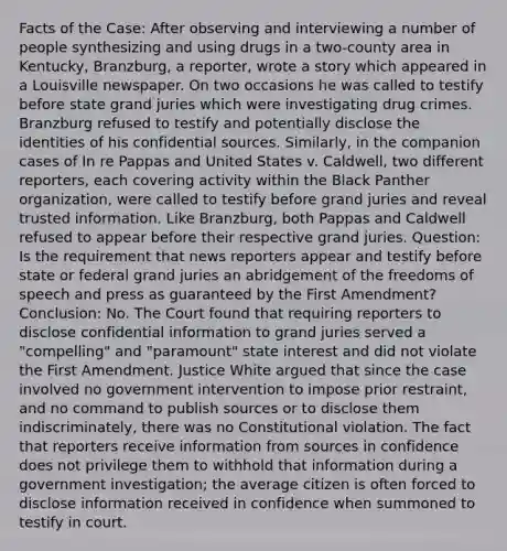 Facts of the Case: After observing and interviewing a number of people synthesizing and using drugs in a two-county area in Kentucky, Branzburg, a reporter, wrote a story which appeared in a Louisville newspaper. On two occasions he was called to testify before state grand juries which were investigating drug crimes. Branzburg refused to testify and potentially disclose the identities of his confidential sources. Similarly, in the companion cases of In re Pappas and United States v. Caldwell, two different reporters, each covering activity within the Black Panther organization, were called to testify before grand juries and reveal trusted information. Like Branzburg, both Pappas and Caldwell refused to appear before their respective grand juries. Question: Is the requirement that news reporters appear and testify before state or federal grand juries an abridgement of the freedoms of speech and press as guaranteed by the First Amendment? Conclusion: No. The Court found that requiring reporters to disclose confidential information to grand juries served a "compelling" and "paramount" state interest and did not violate the First Amendment. Justice White argued that since the case involved no government intervention to impose prior restraint, and no command to publish sources or to disclose them indiscriminately, there was no Constitutional violation. The fact that reporters receive information from sources in confidence does not privilege them to withhold that information during a government investigation; the average citizen is often forced to disclose information received in confidence when summoned to testify in court.