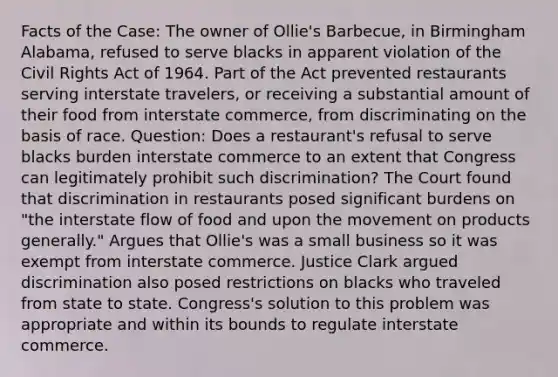 Facts of the Case: The owner of Ollie's Barbecue, in Birmingham Alabama, refused to serve blacks in apparent violation of the Civil Rights Act of 1964. Part of the Act prevented restaurants serving interstate travelers, or receiving a substantial amount of their food from interstate commerce, from discriminating on the basis of race. Question: Does a restaurant's refusal to serve blacks burden interstate commerce to an extent that Congress can legitimately prohibit such discrimination? The Court found that discrimination in restaurants posed significant burdens on "the interstate flow of food and upon the movement on products generally." Argues that Ollie's was a small business so it was exempt from interstate commerce. Justice Clark argued discrimination also posed restrictions on blacks who traveled from state to state. Congress's solution to this problem was appropriate and within its bounds to regulate interstate commerce.