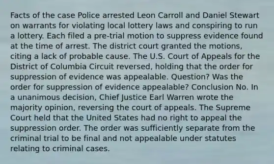 Facts of the case Police arrested Leon Carroll and Daniel Stewart on warrants for violating local lottery laws and conspiring to run a lottery. Each filed a pre-trial motion to suppress evidence found at the time of arrest. The district court granted the motions, citing a lack of probable cause. The U.S. Court of Appeals for the District of Columbia Circuit reversed, holding that the order for suppression of evidence was appealable. Question? Was the order for suppression of evidence appealable? Conclusion No. In a unanimous decision, Chief Justice Earl Warren wrote the majority opinion, reversing the court of appeals. The Supreme Court held that the United States had no right to appeal the suppression order. The order was sufficiently separate from the criminal trial to be final and not appealable under statutes relating to criminal cases.