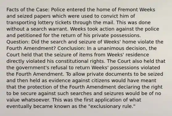 Facts of the Case: Police entered the home of Fremont Weeks and seized papers which were used to convict him of transporting lottery tickets through the mail. This was done without a search warrant. Weeks took action against the police and petitioned for the return of his private possessions. Question: Did the search and seizure of Weeks' home violate the Fourth Amendment? Conclusion: In a unanimous decision, the Court held that the seizure of items from Weeks' residence directly violated his constitutional rights. The Court also held that the government's refusal to return Weeks' possessions violated the Fourth Amendment. To allow private documents to be seized and then held as evidence against citizens would have meant that the protection of the Fourth Amendment declaring the right to be secure against such searches and seizures would be of no value whatsoever. This was the first application of what eventually became known as the "exclusionary rule."