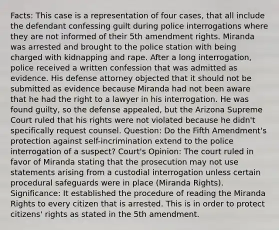 Facts: This case is a representation of four cases, that all include the defendant confessing guilt during police interrogations where they are not informed of their 5th amendment rights. Miranda was arrested and brought to the police station with being charged with kidnapping and rape. After a long interrogation, police received a written confession that was admitted as evidence. His defense attorney objected that it should not be submitted as evidence because Miranda had not been aware that he had the right to a lawyer in his interrogation. He was found guilty, so the defense appealed, but the Arizona Supreme Court ruled that his rights were not violated because he didn't specifically request counsel. Question: Do the Fifth Amendment's protection against self-incrimination extend to the police interrogation of a suspect? Court's Opinion: The court ruled in favor of Miranda stating that the prosecution may not use statements arising from a custodial interrogation unless certain procedural safeguards were in place (Miranda Rights). Significance: It established the procedure of reading the Miranda Rights to every citizen that is arrested. This is in order to protect citizens' rights as stated in the 5th amendment.