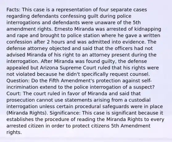 Facts: This case is a representation of four separate cases regarding defendants confessing guilt during police interrogations and defendants were unaware of the 5th amendment rights. Ernesto Miranda was arrested of kidnapping and rape and brought to police station where he gave a written confession after 2 hours and was admitted into evidence. The defense attorney objected and said that the officers had not advised Miranda of his right to an attorney present during the interrogation. After Miranda was found guilty, the defense appealed but Arizona Supreme Court ruled that his rights were not violated because he didn't specifically request counsel. Question: Do the Fifth Amendment's protection against self-incrimination extend to the police interrogation of a suspect? Court: The court ruled in favor of Miranda and said that prosecution cannot use statements arising from a custodial interrogation unless certain procedural safeguards were in place (Miranda Rights). Significance: This case is significant because it establishes the procedure of reading the Miranda Rights to every arrested citizen in order to protect citizens 5th Amendment rights.