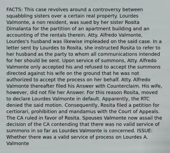 FACTS: This case revolves around a controversy between squabbling sisters over a certain real property. Lourdes Valmonte, a non resident, was sued by her sister Rosita Dimalanta for the partition of an apartment building and an accounting of the rentals therein. Atty. Alfredo Valmonte, Lourdes's husband was likewise impleaded on the said case. In a letter sent by Lourdes to Rosita, she instructed Rosita to refer to her husband as the party to whom all communications intended for her should be sent. Upon service of summons, Atty. Alfredo Valmonte only accepted his and refused to accept the summons directed against his wife on the ground that he was not authorized to accept the process on her behalf. Atty. Alfredo Valmonte thereafter filed his Answer with Counterclaim. His wife, however, did not file her Answer. For this reason Rosita, moved to declare Lourdes Valmonte in default. Apparently, the RTC denied the said motion. Consequently, Rosita filed a petition for certiorari, prohibition and mandamus with the Court of Appeals. The CA ruled in favor of Rosita. Spouses Valmonte now assail the decision of the CA contending that there was no valid service of summons in so far as Lourdes Valmonte is concerned. ISSUE: Whether there was a valid service of process on Lourdes A. Valmonte