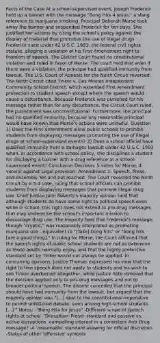 Facts of the Case At a school-supervised event, Joseph Frederick held up a banner with the message "Bong Hits 4 Jesus," a slang reference to marijuana smoking. Principal Deborah Morse took away the banner and suspended Frederick for ten days. She justified her actions by citing the school's policy against the display of material that promotes the use of illegal drugs. Frederick sued under 42 U.S.C. 1983, the federal civil rights statute, alleging a violation of his First Amendment right to freedom of speech. The District Court found no constitutional violation and ruled in favor of Morse. The court held that even if there were a violation, the principal had qualified immunity from lawsuit. The U.S. Court of Appeals for the Ninth Circuit reversed. The Ninth Circuit cited Tinker v. Des Moines Independent Community School District, which extended First Amendment protection to student speech except where the speech would cause a disturbance. Because Frederick was punished for his message rather than for any disturbance, the Circuit Court ruled, the punishment was unconstitutional. Furthermore, the principal had no qualified immunity, because any reasonable principal would have known that Morse's actions were unlawful. Question 1) Does the First Amendment allow public schools to prohibit students from displaying messages promoting the use of illegal drugs at school-supervised events? 2) Does a school official have qualified immunity from a damages lawsuit under 42 U.S.C. 1983 when, in accordance with school policy, she disciplines a student for displaying a banner with a drug reference at a school-supervised event? Conclusion Decision: 5 votes for Morse, 4 vote(s) against Legal provision: Amendment 1: Speech, Press, and Assembly Yes and not reached. The Court reversed the Ninth Circuit by a 5-4 vote, ruling that school officials can prohibit students from displaying messages that promote illegal drug use. Chief Justice John Roberts's majority opinion held that although students do have some right to political speech even while in school, this right does not extend to pro-drug messages that may undermine the school's important mission to discourage drug use. The majority held that Frederick's message, though "cryptic," was reasonably interpreted as promoting marijuana use - equivalent to "[Take] bong hits" or "bong hits [are a good thing]." In ruling for Morse, the Court affirmed that the speech rights of public school students are not as extensive as those adults normally enjoy, and that the highly protective standard set by Tinker would not always be applied. In concurring opinions, Justice Thomas expressed his view that the right to free speech does not apply to students and his wish to see Tinker overturned altogether, while Justice Alito stressed that the decision applied only to pro-drug messages and not to broader political speech. The dissent conceded that the principal should have had immunity from the lawsuit, but argued that the majority opinion was "[...] deaf to the constitutional imperative to permit unfettered debate, even among high-school students [...]." Notes: -"Bong Hits for Jesus" -Different scope of speech rights at school -'Disruption' Fraser standard and passive vs. active disruptions -compelling interest in a consistent Anti Drug message? -A 'reasonable' standard allowing for official discretion -Status of other 'offensive' symbols