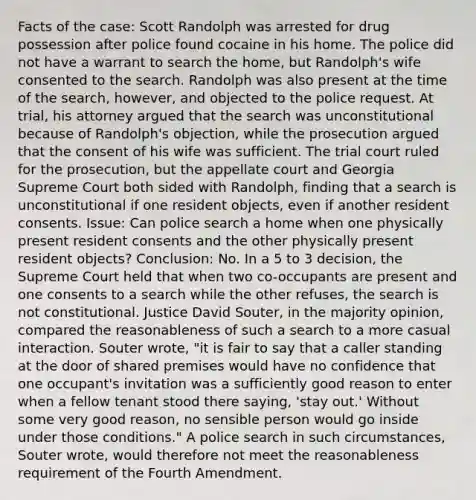 Facts of the case: Scott Randolph was arrested for drug possession after police found cocaine in his home. The police did not have a warrant to search the home, but Randolph's wife consented to the search. Randolph was also present at the time of the search, however, and objected to the police request. At trial, his attorney argued that the search was unconstitutional because of Randolph's objection, while the prosecution argued that the consent of his wife was sufficient. The trial court ruled for the prosecution, but the appellate court and Georgia Supreme Court both sided with Randolph, finding that a search is unconstitutional if one resident objects, even if another resident consents. Issue: Can police search a home when one physically present resident consents and the other physically present resident objects? Conclusion: No. In a 5 to 3 decision, the Supreme Court held that when two co-occupants are present and one consents to a search while the other refuses, the search is not constitutional. Justice David Souter, in the majority opinion, compared the reasonableness of such a search to a more casual interaction. Souter wrote, "it is fair to say that a caller standing at the door of shared premises would have no confidence that one occupant's invitation was a sufficiently good reason to enter when a fellow tenant stood there saying, 'stay out.' Without some very good reason, no sensible person would go inside under those conditions." A police search in such circumstances, Souter wrote, would therefore not meet the reasonableness requirement of the Fourth Amendment.