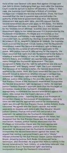 Facts of the case Several suits were filed against Chicago and Oak Park in Illinois challenging their gun bans after the Supreme Court issued its opinion in District of Columbia v. Heller. In that case, the Supreme Court held that a District of Columbia handgun ban violated the Second Amendment. There, the Court reasoned that the law in question was enacted under the authority of the federal government and, thus, the Second Amendment was applicable. Here, plaintiffs argued that the Second Amendment should also apply to the states. The district court dismissed the suits. On appeal, the U.S. Court of Appeals for the Seventh Circuit affirmed. Question Does the Second Amendment apply to the states because it is incorporated by the Fourteenth Amendment's Privileges and Immunities or Due Process clauses and thereby made applicable to the states? Conclusion Sort: by seniority by ideology 5-4 DECISION FOR OTIS MCDONALD, ET AL. MAJORITY OPINION BY SAMUEL The Supreme Court reversed the Seventh Circuit, holding that the Fourteenth Amendment makes the Second Amendment right to keep and bear arms for the purpose of self-defense applicable to the states. With Justice Samuel A. Alito writing for the majority, the Court reasoned that rights that are "fundamental to the Nation's scheme of ordered liberty" or that are "deeply rooted in this Nation's history and tradition" are appropriately applied to the states through the Fourteenth Amendment. The Court recognized in Heller that the right to self-defense was one such "fundamental" and "deeply rooted" right. The Court reasoned that because of its holding in Heller, the Second Amendment applied to the states. Here, the Court remanded the case to the Seventh Circuit to determine whether Chicago's handgun ban violated an individual's right to keep and bear arms for self-defense. Justice Alito, writing in the plurality, specified that the Due Process Clause of the Fourteenth Amendment incorporates the Second Amendment right recognized in Heller. He rejected Justice Clarence Thomas's separate claim that the Privileges or Immunities Clause of the Fourteenth Amendment more appropriately incorporates the Second Amendment against the states. Alito stated that the Court's decision in the Slaughterhouse Cases -- rejecting the use of the Privileges or Immunities Clause for the purpose of incorporation -- was long since decided and the appropriate avenue for incorporating rights was through the Due Process Clause. Justice Antonin Scalia concurred. He agreed with the Court's opinion, but wrote separately to disagree with Justice John Paul Stevens' dissent. Justice Clarence Thomas concurred and concurred in the judgment. He agreed that the Fourteenth Amendment incorporates the Second Amendment against the states, but disagreed that the Due Process Clause was the appropriate mechanism. Instead, Justice Thomas advocated that the Privileges or Immunities Clause was the more appropriate avenue for rights incorporation. Justice John Paul Stevens dissented. He disagreed that the Fourteenth Amendment incorporates the Second Amendment against the states. He argued that owning a personal firearm was not a "liberty" interest protected by the Due Process Clause. Justice Stephen G. Breyer, joined by Justices Ruth Bader Ginsburg and Sonia Sotomayor, also dissented. He argued that there is nothing in the Second Amendment's "text, history, or underlying rationale" that characterizes it as a "fundamental right" warranting incorporation through the Fourteenth Amendment.