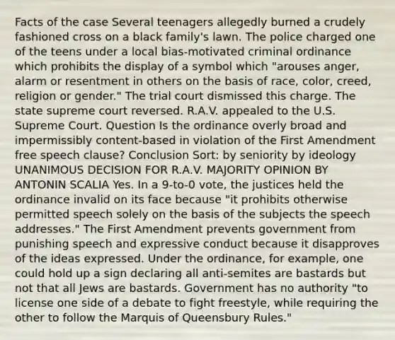 Facts of the case Several teenagers allegedly burned a crudely fashioned cross on a black family's lawn. The police charged one of the teens under a local bias-motivated criminal ordinance which prohibits the display of a symbol which "arouses anger, alarm or resentment in others on the basis of race, color, creed, religion or gender." The trial court dismissed this charge. The state supreme court reversed. R.A.V. appealed to the U.S. Supreme Court. Question Is the ordinance overly broad and impermissibly content-based in violation of the First Amendment free speech clause? Conclusion Sort: by seniority by ideology UNANIMOUS DECISION FOR R.A.V. MAJORITY OPINION BY ANTONIN SCALIA Yes. In a 9-to-0 vote, the justices held the ordinance invalid on its face because "it prohibits otherwise permitted speech solely on the basis of the subjects the speech addresses." The First Amendment prevents government from punishing speech and expressive conduct because it disapproves of the ideas expressed. Under the ordinance, for example, one could hold up a sign declaring all anti-semites are bastards but not that all Jews are bastards. Government has no authority "to license one side of a debate to fight freestyle, while requiring the other to follow the Marquis of Queensbury Rules."