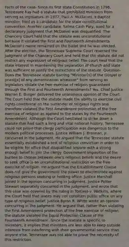 Facts of the case- Since its first state Constitution in 1796, Tennessee has had a statute that prohibited ministers from serving as legislators. In 1977, Paul A. McDaniel, a Baptist minister, filed as a candidate for the state constitutional convention. Another candidate, Selma Cash Paty, sued for a declaratory judgment that McDaniel was disqualified. The Chancery Court held that the statute was unconstitutional because it violated the First and Fourteenth Amendments. McDaniel's name remained on the ballot and he was elected. After the election, the Tennessee Supreme Court reversed the judgment of the Chancery Court and held that the statute did not restrict any expression of religious belief. The court held that the state interest in maintaining the <a href='https://www.questionai.com/knowledge/kHOvgr5oeC-separation-of-church-and-state' class='anchor-knowledge'>separation of church and state</a> was sufficient to justify the restrictions of the statute. Question- Does the Tennessee statute barring "Minister[s] of <a href='https://www.questionai.com/knowledge/koVjUXLfAD-the-gospel' class='anchor-knowledge'>the gospel</a> or priest[s] of any denomination whatever" from serving as legislators violate the free exercise of religion guaranteed through the First and Fourteenth Amendments? Yes. Chief Justice Warren E. Burger delivered the unanimous opinion of the Court. The Court held that the statute made the ability to exercise civil rights conditional on the surrender of religious rights and therefore violated the First Amendment protection of the free exercise of religion as applied to the states by the Fourteenth Amendment. Although the Court hesitated to strike down a statute that had such a long and vital national history, Tennessee could not prove that clergy participation was dangerous to the modern political processes. Justice William J. Brennan, Jr. concurred in the judgment. He argued that the Tennessee statute essentially established a test of religious conviction in order to be eligible for office that disqualified anyone with a strong enough belief to join the clergy. Government imposition of the burden to choose between one's religious beliefs and the desire to seek office is an unconstitutional restriction on the free exercise of religion. He argued that the Establishment Clause does not give the government the power to discriminate against religious persons seeking or holding office. Justice Marshall joined in the opinion concurring in judgment. Justice Potter Stewart separately concurred in the judgment, and wrote that this case was covered by the ruling in Torcaso v. Watkins, where the Court held that states may not condition public office on any type of religious belief. Justice Byron R. White wrote an opinion concurring in the judgment. He argued that, rather than violating the First Amendment protection of the free exercise of religion, the statute violated the Equal Protection Clause of the Fourteenth Amendment. Since the statute is specific to ministers, it implies that ministers are less able to keep outside interests from interfering with their governmental service than anyone else. Tennessee was not able to prove the necessity of this restriction.