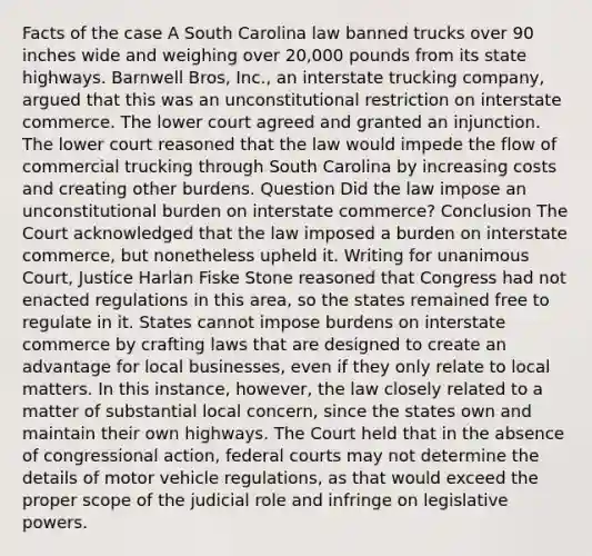 Facts of the case A South Carolina law banned trucks over 90 inches wide and weighing over 20,000 pounds from its state highways. Barnwell Bros, Inc., an interstate trucking company, argued that this was an unconstitutional restriction on interstate commerce. The lower court agreed and granted an injunction. The lower court reasoned that the law would impede the flow of commercial trucking through South Carolina by increasing costs and creating other burdens. Question Did the law impose an unconstitutional burden on interstate commerce? Conclusion The Court acknowledged that the law imposed a burden on interstate commerce, but nonetheless upheld it. Writing for unanimous Court, Justice Harlan Fiske Stone reasoned that Congress had not enacted regulations in this area, so the states remained free to regulate in it. States cannot impose burdens on interstate commerce by crafting laws that are designed to create an advantage for local businesses, even if they only relate to local matters. In this instance, however, the law closely related to a matter of substantial local concern, since the states own and maintain their own highways. The Court held that in the absence of congressional action, federal courts may not determine the details of motor vehicle regulations, as that would exceed the proper scope of the judicial role and infringe on legislative powers.