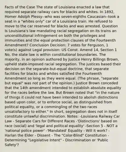 Facts of the Case The state of Louisiana enacted a law that required separate railway cars for blacks and whites. In 1892, Homer Adolph Plessy--who was seven-eighths Caucasian--took a seat in a "whites only" car of a Louisiana train. He refused to move to the car reserved for blacks and was arrested. Question Is Louisiana's law mandating racial segregation on its trains an unconstitutional infringement on both the privileges and immunities and the equal protection clauses of the Fourteenth Amendment? Conclusion Decision: 7 votes for Ferguson, 1 vote(s) against Legal provision: US Const. Amend 14, Section 1 No, the state law is within constitutional boundaries. The majority, in an opinion authored by Justice Henry Billings Brown, upheld state-imposed racial segregation. The justices based their decision on the separate-but-equal doctrine, that separate facilities for blacks and whites satisfied the Fourteenth Amendment so long as they were equal. (The phrase, "separate but equal" was not part of the opinion.) Justice Brown conceded that the 14th amendment intended to establish absolute equality for the races before the law. But Brown noted that "in the nature of things it could not have been intended to abolish distinctions based upon color, or to enforce social, as distinguished from political equality, or a commingling of the two races unsatisfactory to either." In short, segregation does not in itself constitute unlawful discrimination. Notes: -Louisiana Railway Car Law - Separate Cars for Different Races -'Distinctions' based on race (social) and 'legal and political equality' -Section 5 - NOT a 'national police power' -'Mandated' Equality - Will it work? -Harlan the Elder - Dissent - The "Color-Blind" Constitution -Determining "Legislative Intent" - Discrimination or 'Public Safety'?