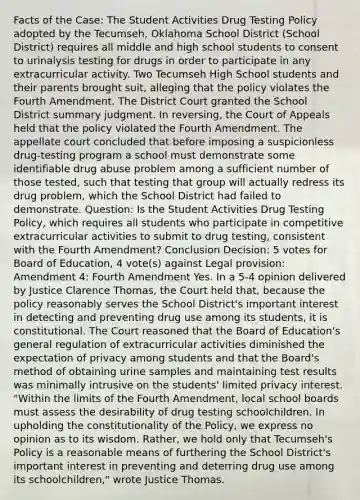 Facts of the Case: The Student Activities Drug Testing Policy adopted by the Tecumseh, Oklahoma School District (School District) requires all middle and high school students to consent to urinalysis testing for drugs in order to participate in any extracurricular activity. Two Tecumseh High School students and their parents brought suit, alleging that the policy violates the Fourth Amendment. The District Court granted the School District summary judgment. In reversing, the Court of Appeals held that the policy violated the Fourth Amendment. The appellate court concluded that before imposing a suspicionless drug-testing program a school must demonstrate some identifiable drug abuse problem among a sufficient number of those tested, such that testing that group will actually redress its drug problem, which the School District had failed to demonstrate. Question: Is the Student Activities Drug Testing Policy, which requires all students who participate in competitive extracurricular activities to submit to drug testing, consistent with the Fourth Amendment? Conclusion Decision: 5 votes for Board of Education, 4 vote(s) against Legal provision: Amendment 4: Fourth Amendment Yes. In a 5-4 opinion delivered by Justice Clarence Thomas, the Court held that, because the policy reasonably serves the School District's important interest in detecting and preventing drug use among its students, it is constitutional. The Court reasoned that the Board of Education's general regulation of extracurricular activities diminished the expectation of privacy among students and that the Board's method of obtaining urine samples and maintaining test results was minimally intrusive on the students' limited privacy interest. "Within the limits of the Fourth Amendment, local school boards must assess the desirability of drug testing schoolchildren. In upholding the constitutionality of the Policy, we express no opinion as to its wisdom. Rather, we hold only that Tecumseh's Policy is a reasonable means of furthering the School District's important interest in preventing and deterring drug use among its schoolchildren," wrote Justice Thomas.